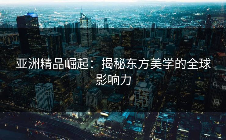 亚洲精品崛起：揭秘东方美学的全球影响力