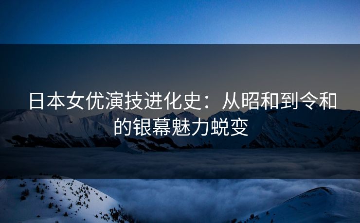 日本女优演技进化史：从昭和到令和的银幕魅力蜕变