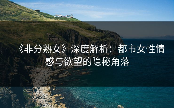 《非分熟女》深度解析:都市女性情感与欲望的隐秘角落 《非分熟女》深度解析:都市女性情感与欲望的隐秘角落