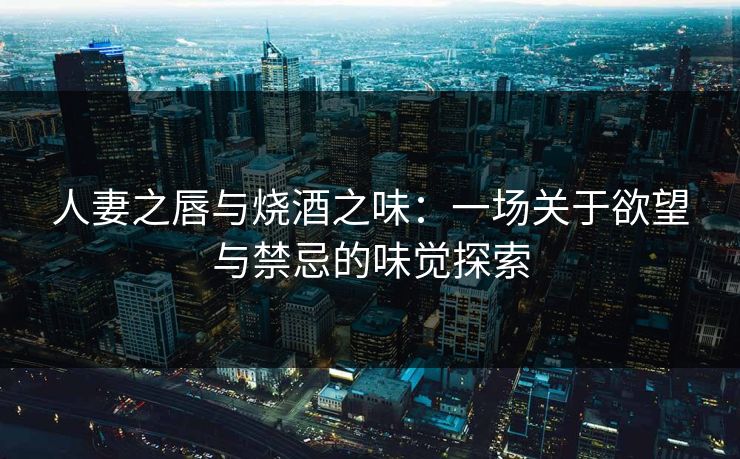 人妻之唇与烧酒之味：一场关于欲望与禁忌的味觉探索