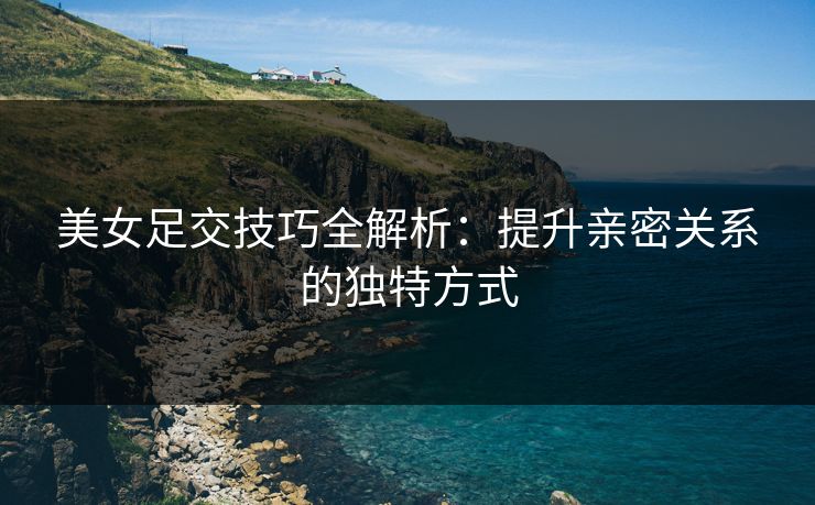 美女足交技巧全解析：提升亲密关系的独特方式