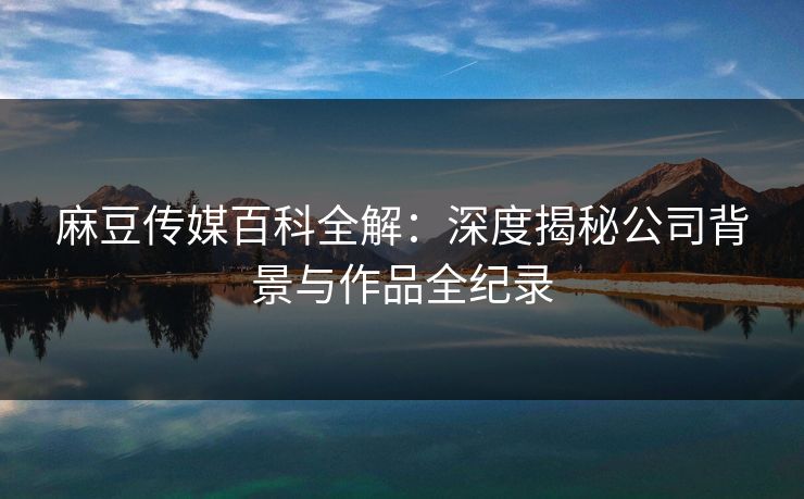 麻豆传媒百科全解：深度揭秘公司背景与作品全纪录