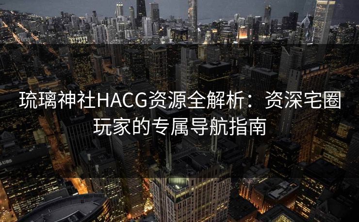 琉璃神社HACG资源全解析：资深宅圈玩家的专属导航指南