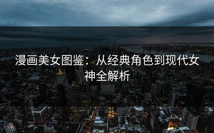 漫画美女图鉴：从经典角色到现代女神全解析