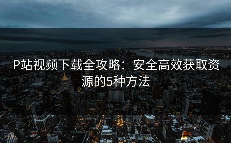 P站视频下载全攻略：安全高效获取资源的5种方法