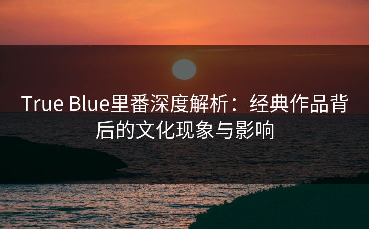 True Blue里番深度解析：经典作品背后的文化现象与影响