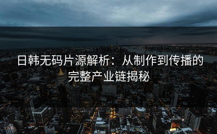 日韩无码片源解析：从制作到传播的完整产业链揭秘