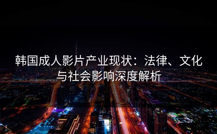 韩国成人影片产业现状：法律、文化与社会影响深度解析