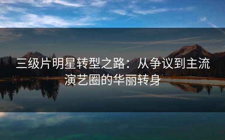 三级片明星转型之路:从争议到主流演艺圈的华丽转身
