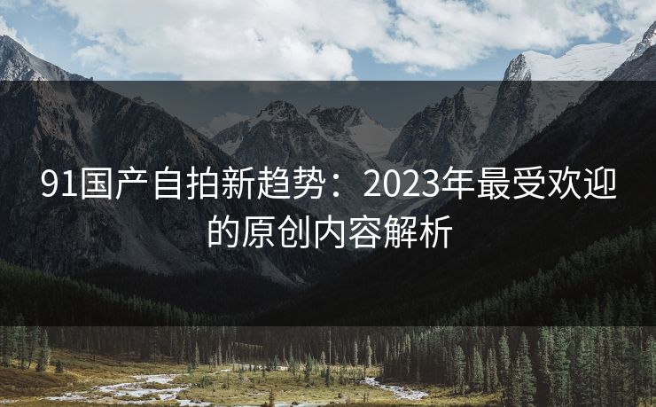 91国产自拍新趋势：2023年最受欢迎的原创内容解析
