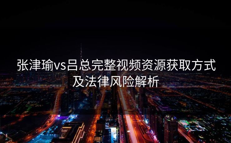 张津瑜vs吕总完整视频资源获取方式及法律风险解析