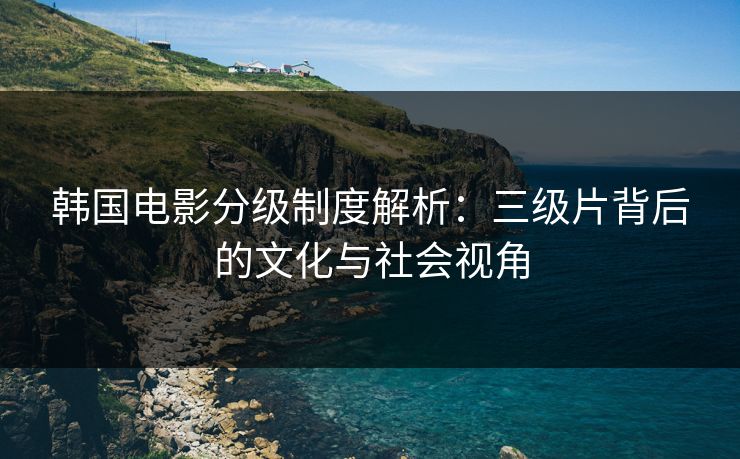 韩国电影分级制度解析：三级片背后的文化与社会视角