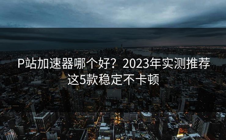 P站加速器哪个好？2023年实测推荐这5款稳定不卡顿