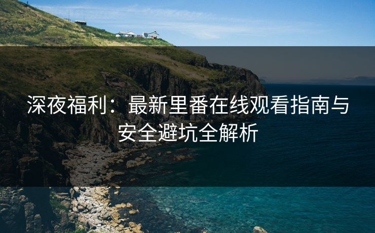 深夜福利：最新里番在线观看指南与安全避坑全解析