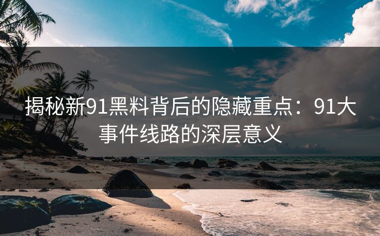 揭秘新91黑料背后的隐藏重点：91大事件线路的深层意义